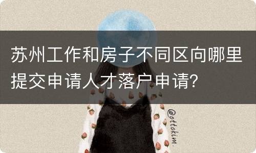 苏州工作和房子不同区向哪里提交申请人才落户申请？