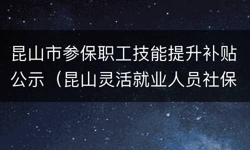 昆山市参保职工技能提升补贴公示（昆山灵活就业人员社保补贴公示）