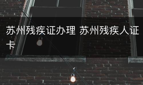 苏州残疾证办理 苏州残疾人证卡