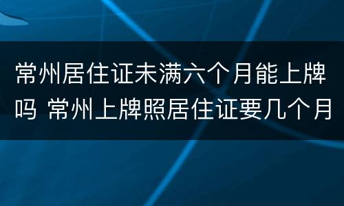 常州居住证未满六个月能上牌吗 常州上牌照居住证要几个月
