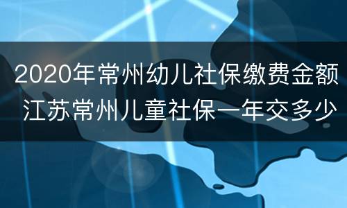 2020年常州幼儿社保缴费金额 江苏常州儿童社保一年交多少钱