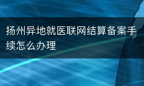 扬州异地就医联网结算备案手续怎么办理