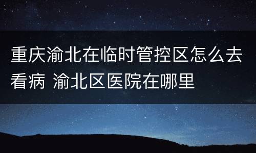 重庆渝北在临时管控区怎么去看病 渝北区医院在哪里