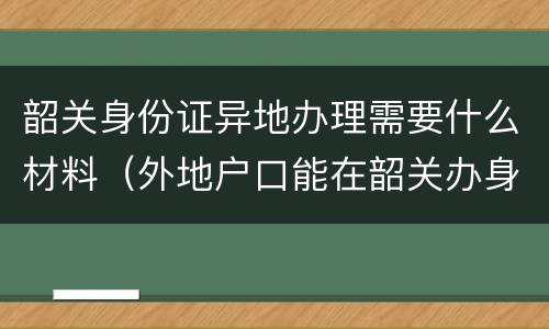 韶关身份证异地办理需要什么材料（外地户口能在韶关办身份证吗）