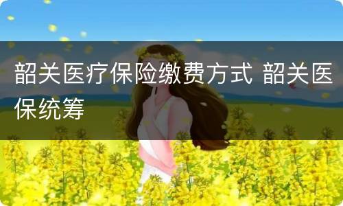 韶关医疗保险缴费方式 韶关医保统筹