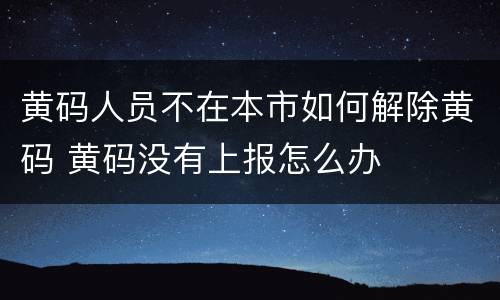 黄码人员不在本市如何解除黄码 黄码没有上报怎么办