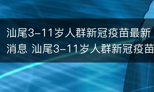 汕尾3-11岁人群新冠疫苗最新消息 汕尾3-11岁人群新冠疫苗最新消息表