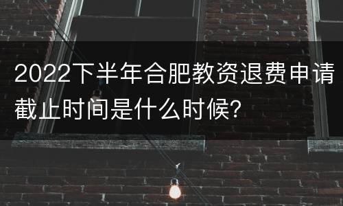 2022下半年合肥教资退费申请截止时间是什么时候？