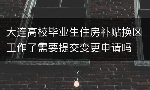 大连高校毕业生住房补贴换区工作了需要提交变更申请吗