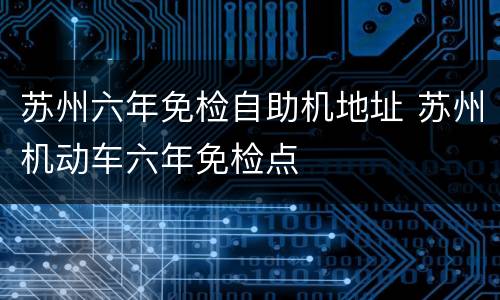 苏州六年免检自助机地址 苏州机动车六年免检点