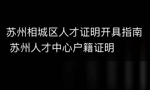 苏州相城区人才证明开具指南 苏州人才中心户籍证明