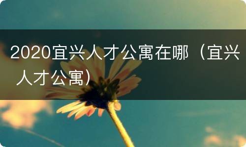 2020宜兴人才公寓在哪（宜兴 人才公寓）