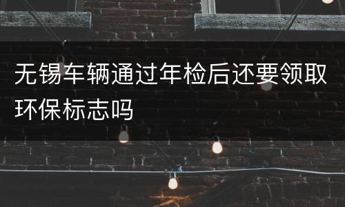 无锡车辆通过年检后还要领取环保标志吗