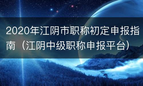 2020年江阴市职称初定申报指南（江阴中级职称申报平台）