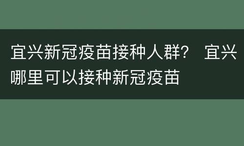 宜兴新冠疫苗接种人群？ 宜兴哪里可以接种新冠疫苗