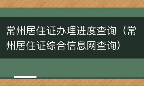 常州居住证办理进度查询（常州居住证综合信息网查询）