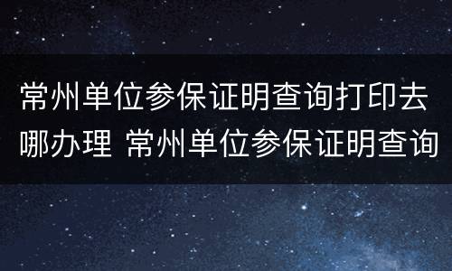 常州单位参保证明查询打印去哪办理 常州单位参保证明查询打印去哪办理手续