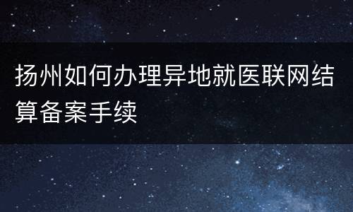 扬州如何办理异地就医联网结算备案手续