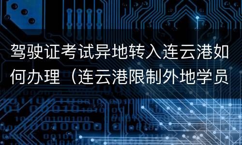 驾驶证考试异地转入连云港如何办理（连云港限制外地学员考驾照）