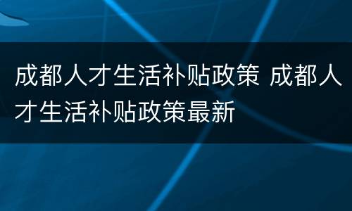 成都人才生活补贴政策 成都人才生活补贴政策最新