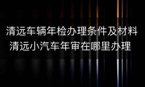 清远车辆年检办理条件及材料 清远小汽车年审在哪里办理