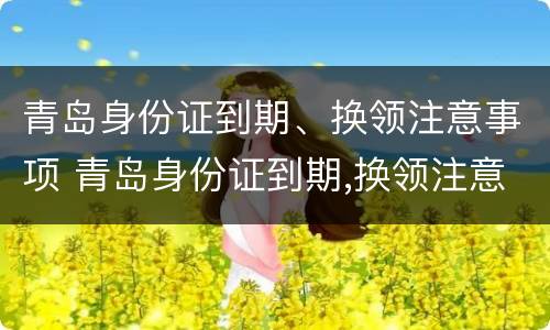青岛身份证到期、换领注意事项 青岛身份证到期,换领注意事项有哪些