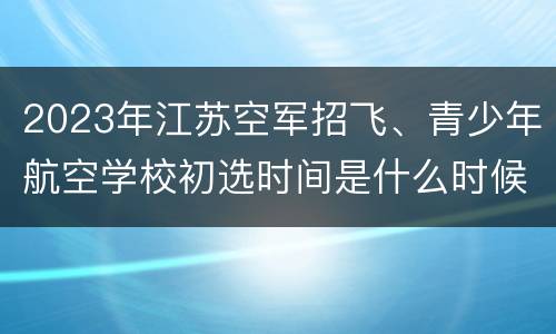 2023年江苏空军招飞、青少年航空学校初选时间是什么时候？