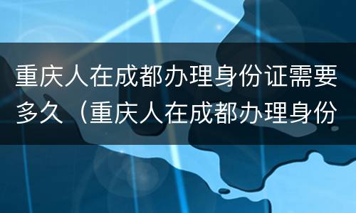 重庆人在成都办理身份证需要多久（重庆人在成都办理身份证需要多久拿到）