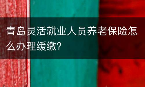 青岛灵活就业人员养老保险怎么办理缓缴？
