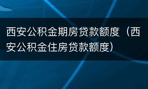西安公积金期房贷款额度（西安公积金住房贷款额度）