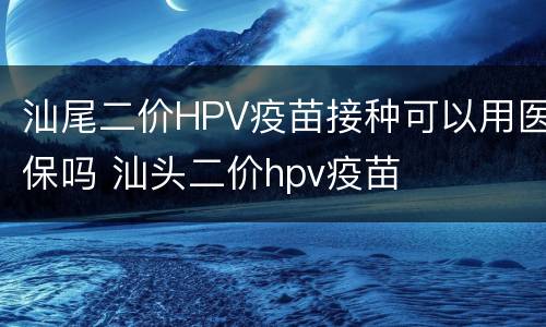 汕尾二价HPV疫苗接种可以用医保吗 汕头二价hpv疫苗