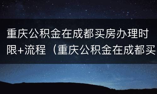 重庆公积金在成都买房办理时限+流程（重庆公积金在成都买房办理时限 流程图）