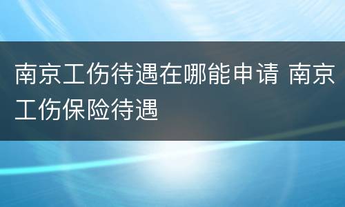 南京工伤待遇在哪能申请 南京工伤保险待遇