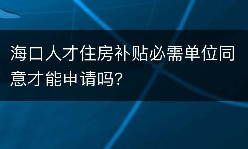 海口人才住房补贴必需单位同意才能申请吗？