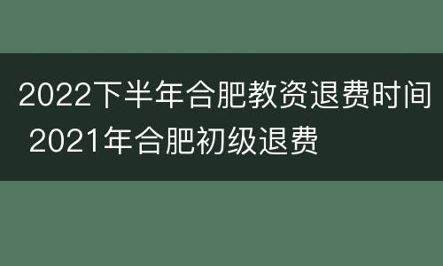 2022下半年合肥教资退费时间 2021年合肥初级退费