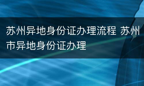 苏州异地身份证办理流程 苏州市异地身份证办理