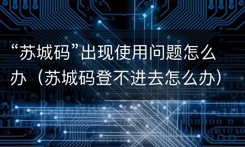 “苏城码”出现使用问题怎么办（苏城码登不进去怎么办）
