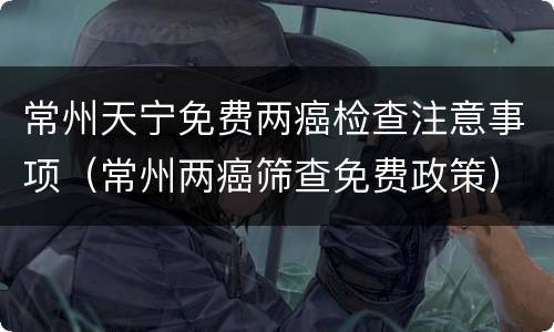 常州天宁免费两癌检查注意事项（常州两癌筛查免费政策）