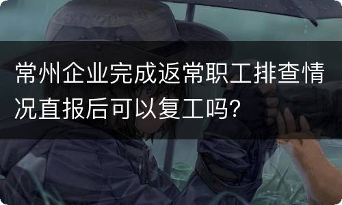 常州企业完成返常职工排查情况直报后可以复工吗？