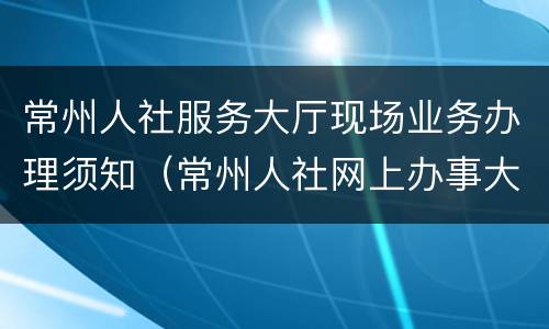 常州人社服务大厅现场业务办理须知（常州人社网上办事大厅）