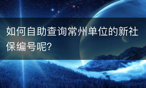 如何自助查询常州单位的新社保编号呢？