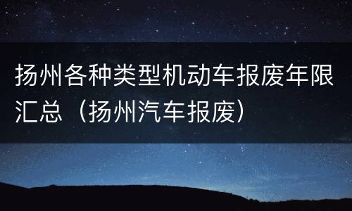 扬州各种类型机动车报废年限汇总（扬州汽车报废）