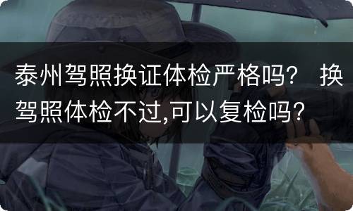 泰州驾照换证体检严格吗？ 换驾照体检不过,可以复检吗?