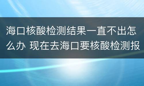 海口核酸检测结果一直不出怎么办 现在去海口要核酸检测报告吗