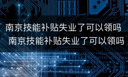 南京技能补贴失业了可以领吗 南京技能补贴失业了可以领吗怎么申请