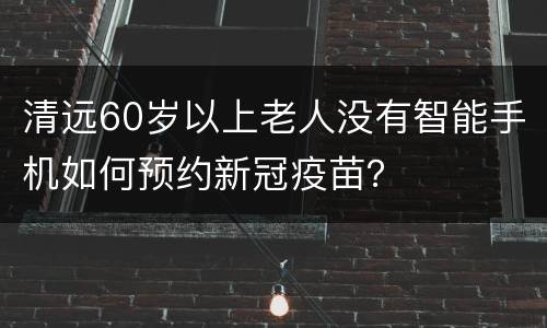 清远60岁以上老人没有智能手机如何预约新冠疫苗？