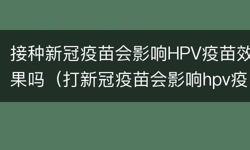 接种新冠疫苗会影响HPV疫苗效果吗（打新冠疫苗会影响hpv疫苗吗）