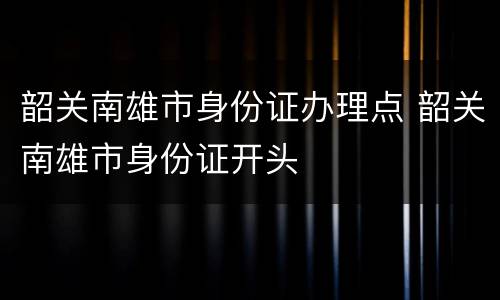 韶关南雄市身份证办理点 韶关南雄市身份证开头
