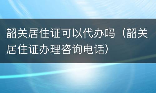 韶关居住证可以代办吗（韶关居住证办理咨询电话）