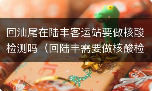 回汕尾在陆丰客运站要做核酸检测吗（回陆丰需要做核酸检测吗）